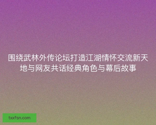围绕武林外传论坛打造江湖情怀交流新天地与网友共话经典角色与幕后故事