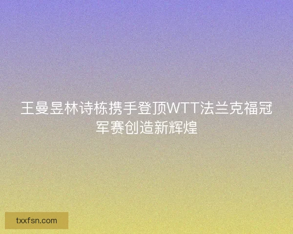 王曼昱林诗栋携手登顶WTT法兰克福冠军赛创造新辉煌