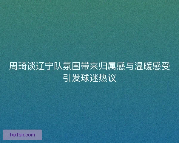 周琦谈辽宁队氛围带来归属感与温暖感受引发球迷热议