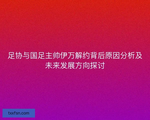 足协与国足主帅伊万解约背后原因分析及未来发展方向探讨