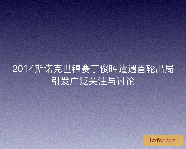 2014斯诺克世锦赛丁俊晖遭遇首轮出局引发广泛关注与讨论