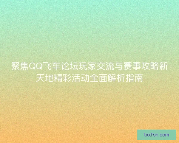 聚焦QQ飞车论坛玩家交流与赛事攻略新天地精彩活动全面解析指南