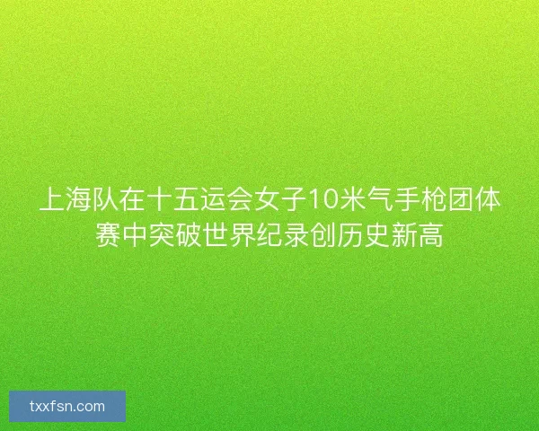 上海队在十五运会女子10米气手枪团体赛中突破世界纪录创历史新高