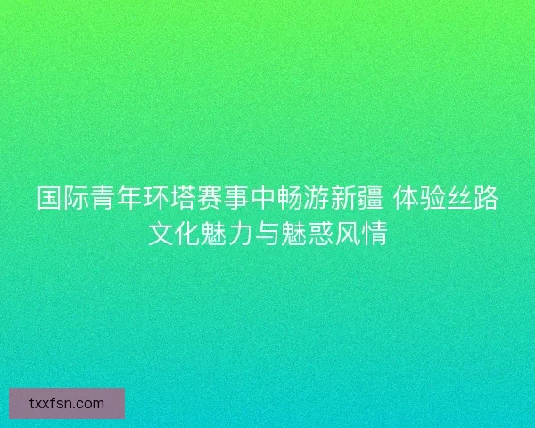 国际青年环塔赛事中畅游新疆 体验丝路文化魅力与魅惑风情