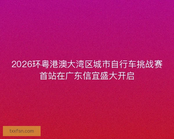 2026环粤港澳大湾区城市自行车挑战赛首站在广东信宜盛大开启