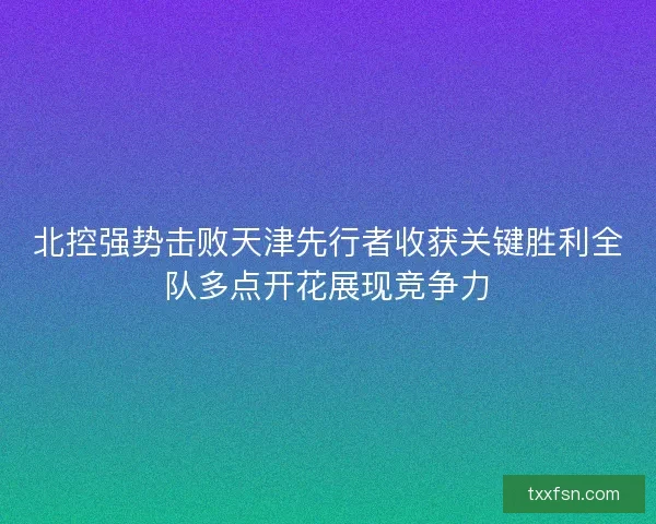 北控强势击败天津先行者收获关键胜利全队多点开花展现竞争力