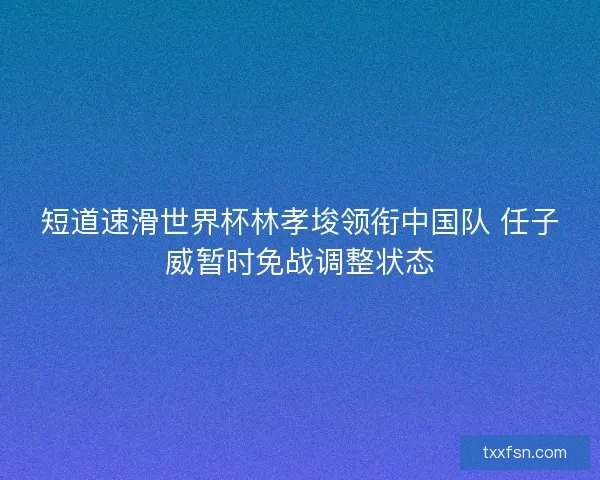 短道速滑世界杯林孝埈领衔中国队 任子威暂时免战调整状态