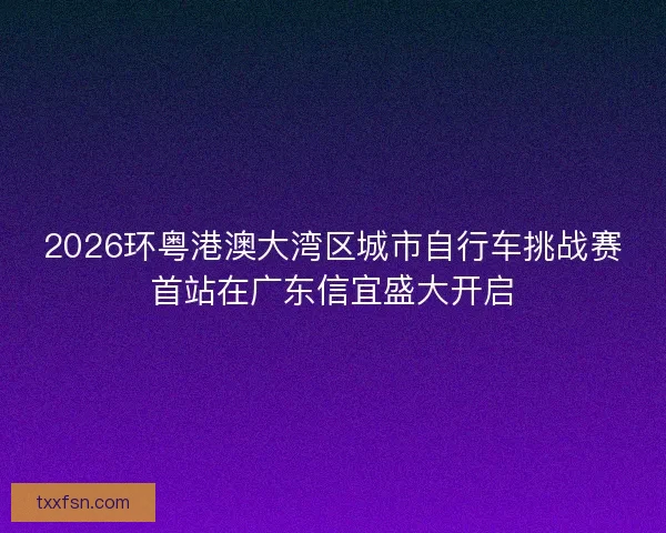 2026环粤港澳大湾区城市自行车挑战赛首站在广东信宜盛大开启