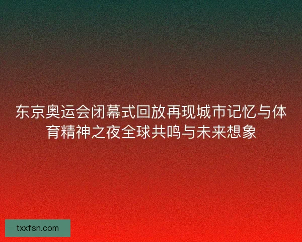 东京奥运会闭幕式回放再现城市记忆与体育精神之夜全球共鸣与未来想象