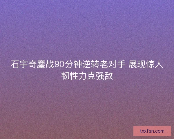 石宇奇鏖战90分钟逆转老对手 展现惊人韧性力克强敌