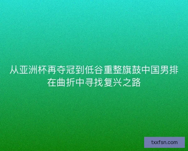 从亚洲杯再夺冠到低谷重整旗鼓中国男排在曲折中寻找复兴之路