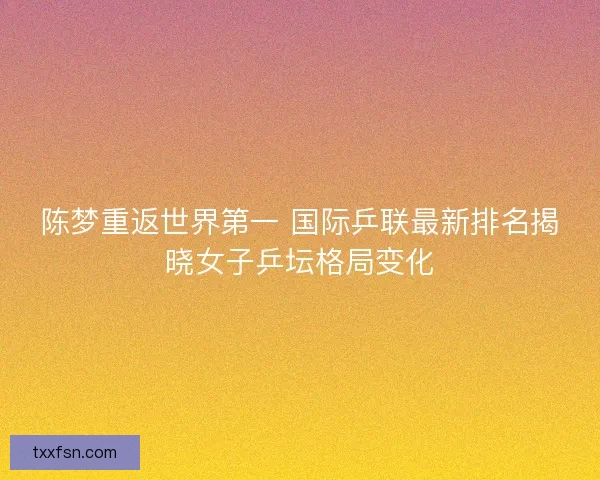 陈梦重返世界第一 国际乒联最新排名揭晓女子乒坛格局变化