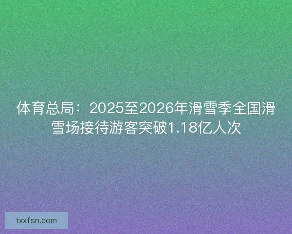 体育总局：2025至2026年滑雪季全国滑雪场接待游客突破1.18亿人次