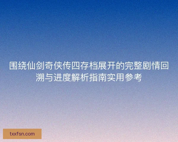 围绕仙剑奇侠传四存档展开的完整剧情回溯与进度解析指南实用参考