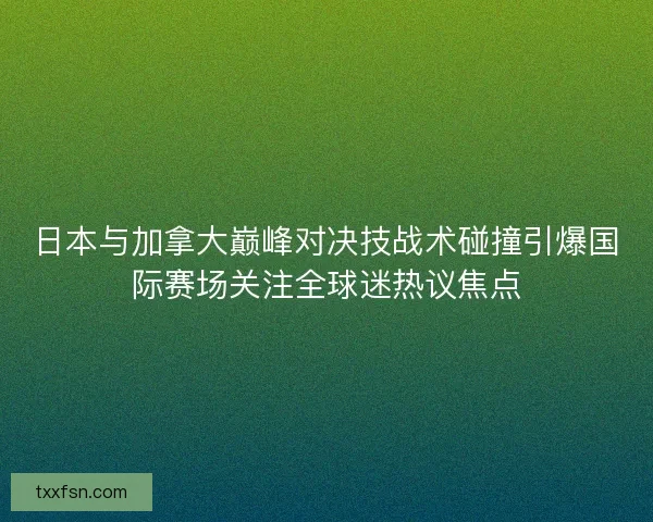 日本与加拿大巅峰对决技战术碰撞引爆国际赛场关注全球迷热议焦点
